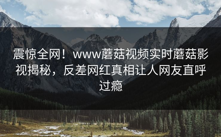 震惊全网！www蘑菇视频实时蘑菇影视揭秘，反差网红真相让人网友直呼过瘾