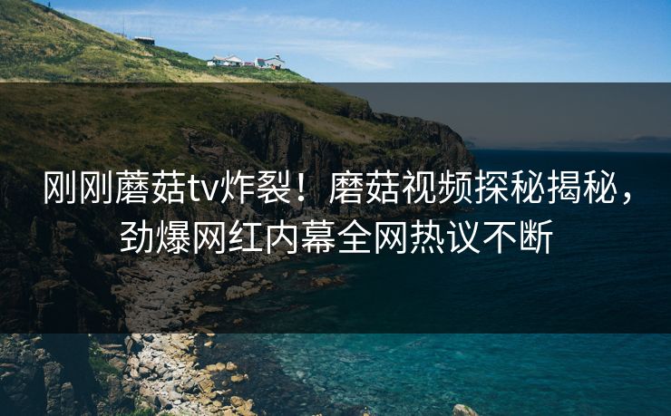 刚刚蘑菇tv炸裂！磨菇视频探秘揭秘，劲爆网红内幕全网热议不断