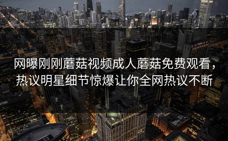 网曝刚刚蘑菇视频成人蘑菇免费观看，热议明星细节惊爆让你全网热议不断