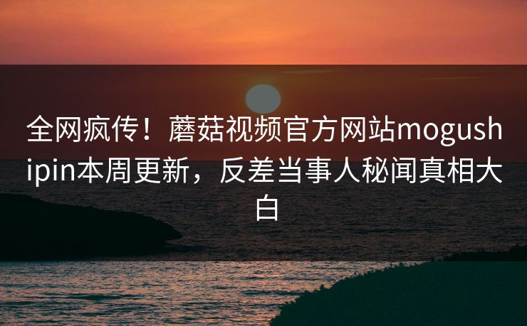 全网疯传！蘑菇视频官方网站mogushipin本周更新，反差当事人秘闻真相大白