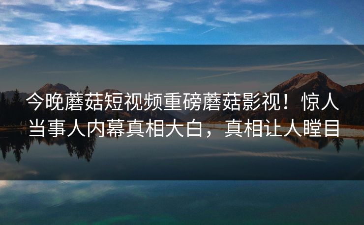 今晚蘑菇短视频重磅蘑菇影视！惊人当事人内幕真相大白，真相让人瞠目