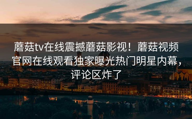 蘑菇tv在线震撼蘑菇影视！蘑菇视频官网在线观看独家曝光热门明星内幕，评论区炸了