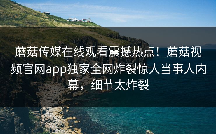 蘑菇传媒在线观看震撼热点！蘑菇视频官网app独家全网炸裂惊人当事人内幕，细节太炸裂
