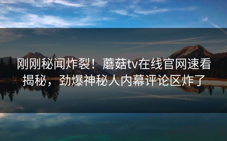 刚刚秘闻炸裂！蘑菇tv在线官网速看揭秘，劲爆神秘人内幕评论区炸了