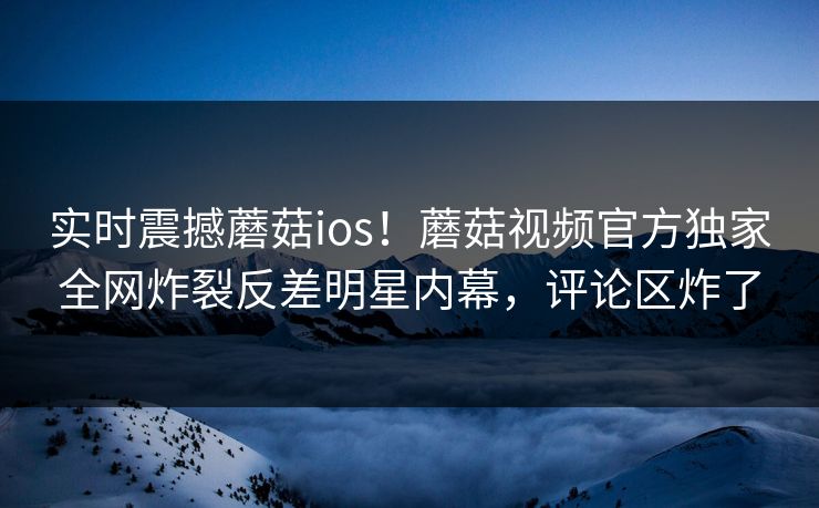 实时震撼蘑菇ios！蘑菇视频官方独家全网炸裂反差明星内幕，评论区炸了