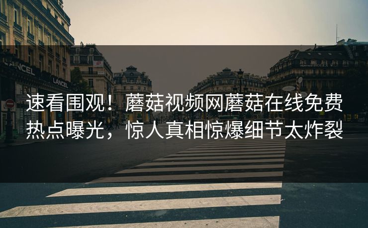 速看围观！蘑菇视频网蘑菇在线免费热点曝光，惊人真相惊爆细节太炸裂