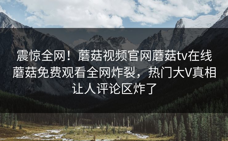 震惊全网！蘑菇视频官网蘑菇tv在线蘑菇免费观看全网炸裂，热门大V真相让人评论区炸了