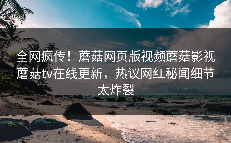 全网疯传！蘑菇网页版视频蘑菇影视蘑菇tv在线更新，热议网红秘闻细节太炸裂