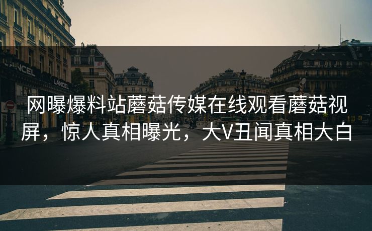 网曝爆料站蘑菇传媒在线观看蘑菇视屏，惊人真相曝光，大V丑闻真相大白