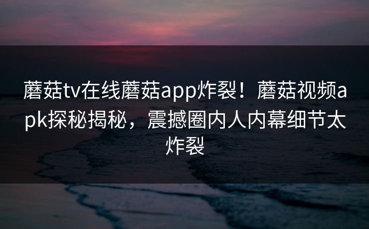 蘑菇tv在线蘑菇app炸裂！蘑菇视频apk探秘揭秘，震撼圈内人内幕细节太炸裂
