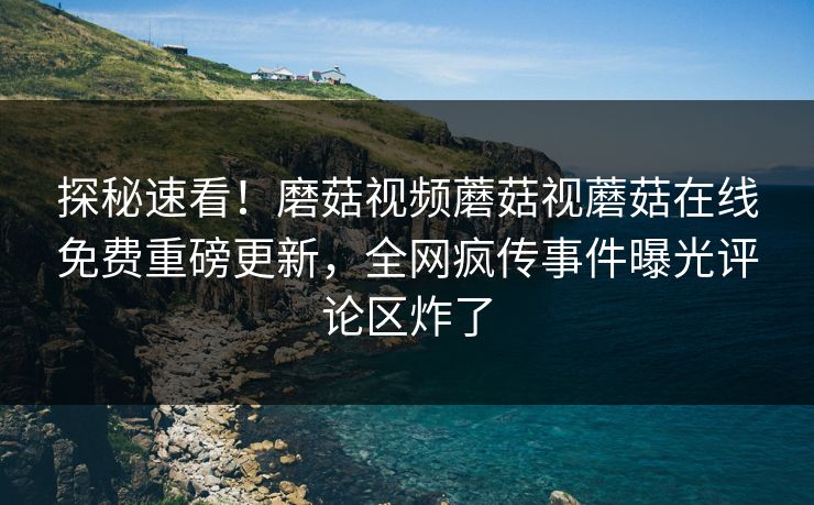 探秘速看！磨菇视频蘑菇视蘑菇在线免费重磅更新，全网疯传事件曝光评论区炸了