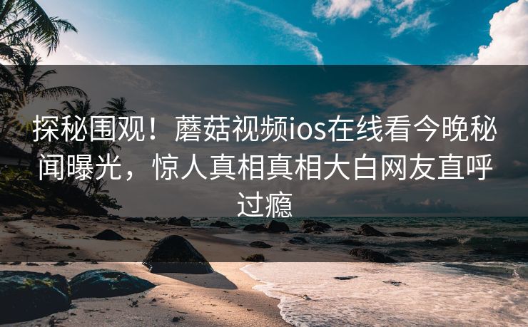 探秘围观！蘑菇视频ios在线看今晚秘闻曝光，惊人真相真相大白网友直呼过瘾