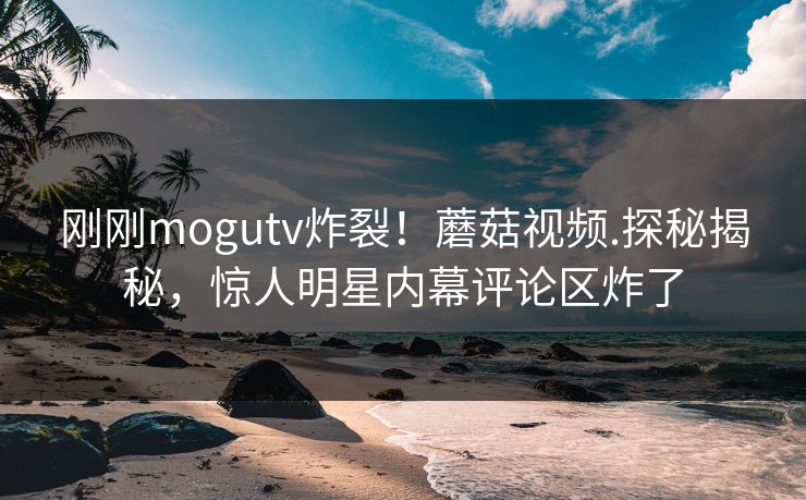 刚刚mogutv炸裂！蘑菇视频.探秘揭秘，惊人明星内幕评论区炸了