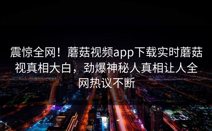 震惊全网！蘑菇视频app下载实时蘑菇视真相大白，劲爆神秘人真相让人全网热议不断