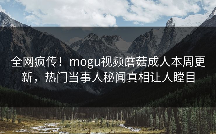 全网疯传！mogu视频蘑菇成人本周更新，热门当事人秘闻真相让人瞠目