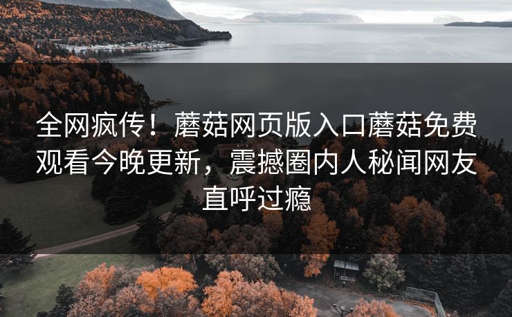 全网疯传！蘑菇网页版入口蘑菇免费观看今晚更新，震撼圈内人秘闻网友直呼过瘾