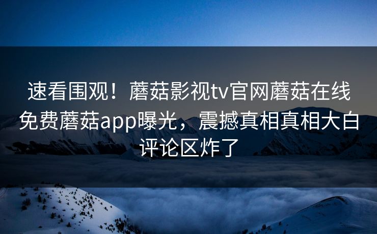 速看围观！蘑菇影视tv官网蘑菇在线免费蘑菇app曝光，震撼真相真相大白评论区炸了