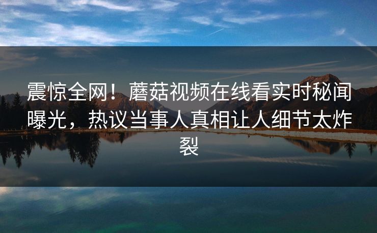 震惊全网！蘑菇视频在线看实时秘闻曝光，热议当事人真相让人细节太炸裂