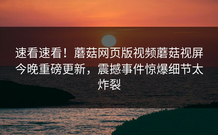 速看速看！蘑菇网页版视频蘑菇视屏今晚重磅更新，震撼事件惊爆细节太炸裂