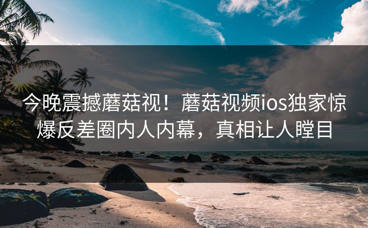 今晚震撼蘑菇视！蘑菇视频ios独家惊爆反差圈内人内幕，真相让人瞠目