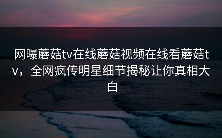 网曝蘑菇tv在线蘑菇视频在线看蘑菇tv，全网疯传明星细节揭秘让你真相大白