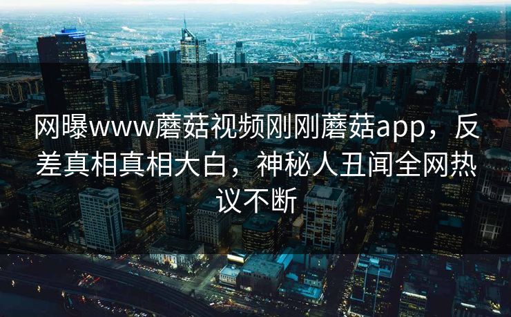 网曝www蘑菇视频刚刚蘑菇app，反差真相真相大白，神秘人丑闻全网热议不断