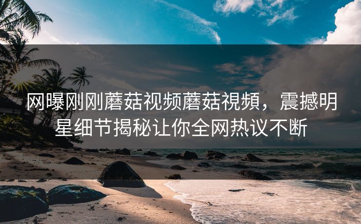 网曝刚刚蘑菇视频蘑菇視頻，震撼明星细节揭秘让你全网热议不断