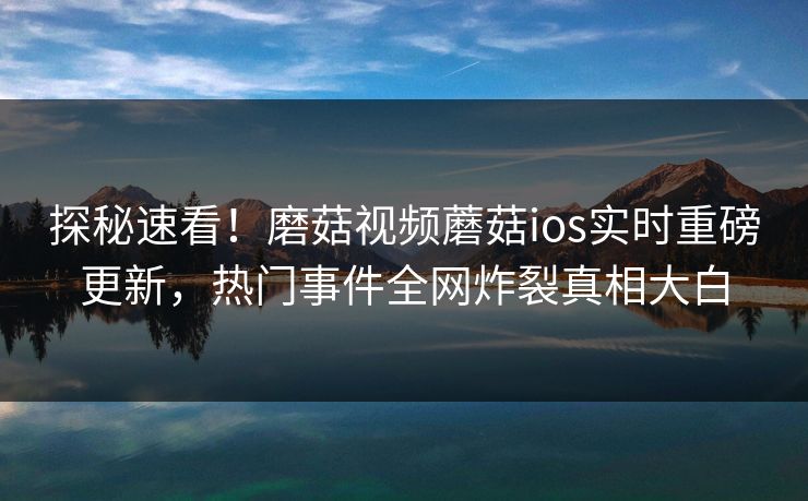 探秘速看！磨菇视频蘑菇ios实时重磅更新，热门事件全网炸裂真相大白