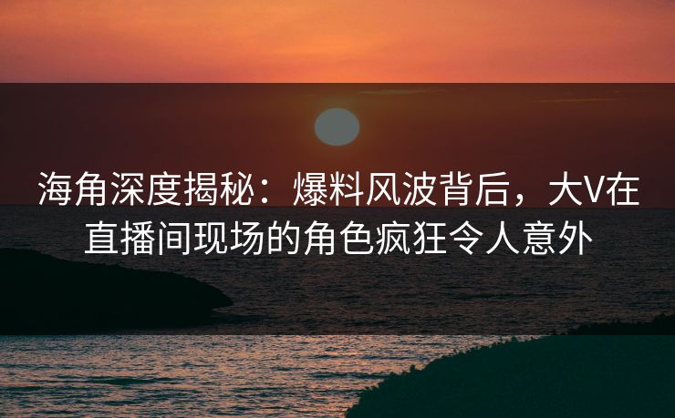 海角深度揭秘：爆料风波背后，大V在直播间现场的角色疯狂令人意外