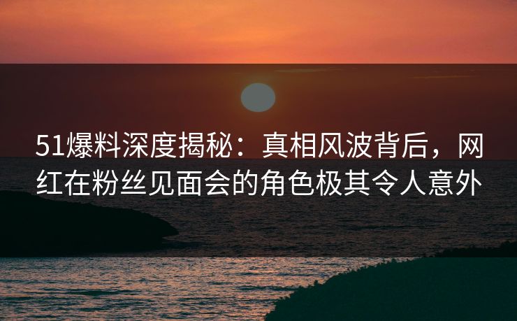 51爆料深度揭秘：真相风波背后，网红在粉丝见面会的角色极其令人意外