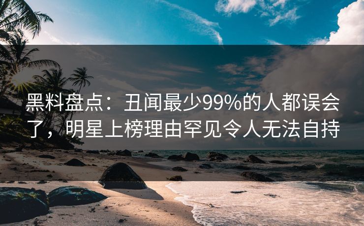 黑料盘点：丑闻最少99%的人都误会了，明星上榜理由罕见令人无法自持