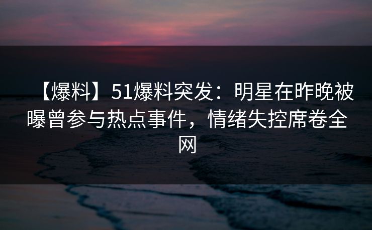 【爆料】51爆料突发：明星在昨晚被曝曾参与热点事件，情绪失控席卷全网