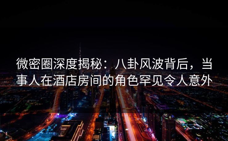 微密圈深度揭秘：八卦风波背后，当事人在酒店房间的角色罕见令人意外