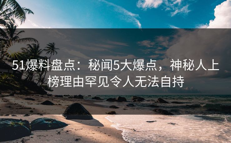 51爆料盘点：秘闻5大爆点，神秘人上榜理由罕见令人无法自持