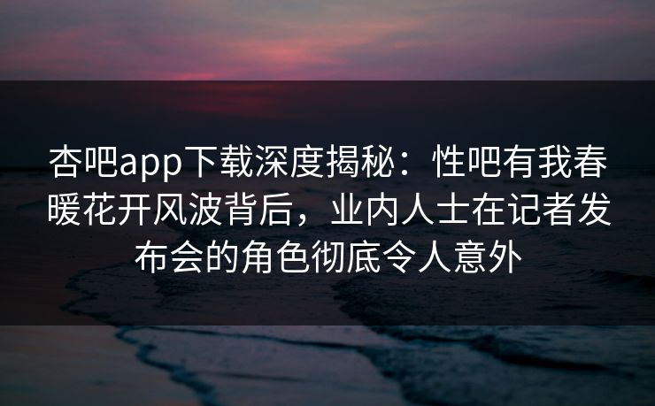 杏吧app下载深度揭秘：性吧有我春暖花开风波背后，业内人士在记者发布会的角色彻底令人意外