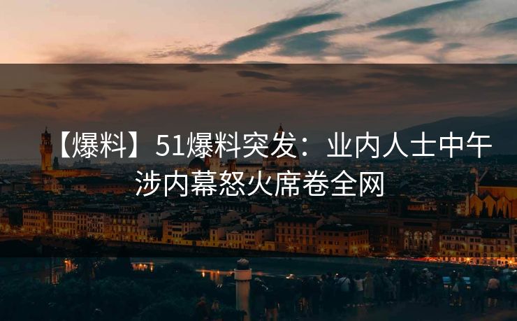 【爆料】51爆料突发：业内人士中午涉内幕怒火席卷全网