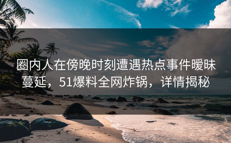 圈内人在傍晚时刻遭遇热点事件暧昧蔓延，51爆料全网炸锅，详情揭秘