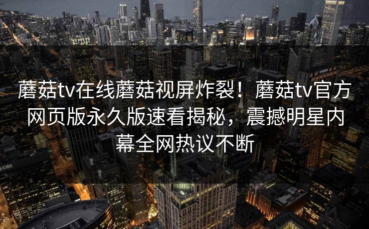 蘑菇tv在线蘑菇视屏炸裂！蘑菇tv官方网页版永久版速看揭秘，震撼明星内幕全网热议不断