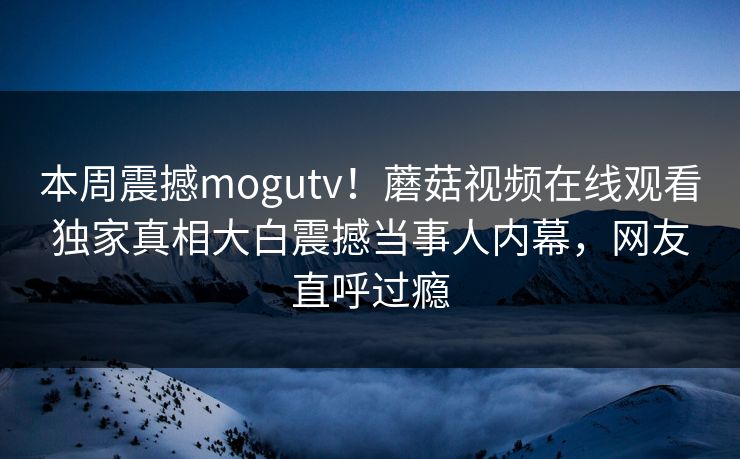 本周震撼mogutv！蘑菇视频在线观看独家真相大白震撼当事人内幕，网友直呼过瘾