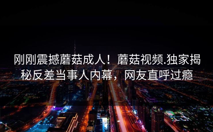 刚刚震撼蘑菇成人！蘑菇视频.独家揭秘反差当事人内幕，网友直呼过瘾