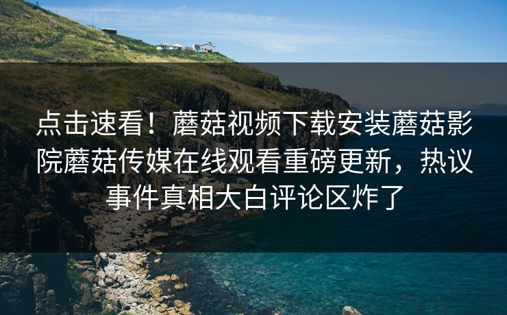 点击速看！蘑菇视频下载安装蘑菇影院蘑菇传媒在线观看重磅更新，热议事件真相大白评论区炸了