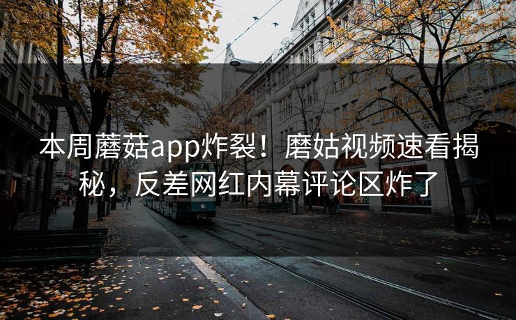本周蘑菇app炸裂！磨姑视频速看揭秘，反差网红内幕评论区炸了