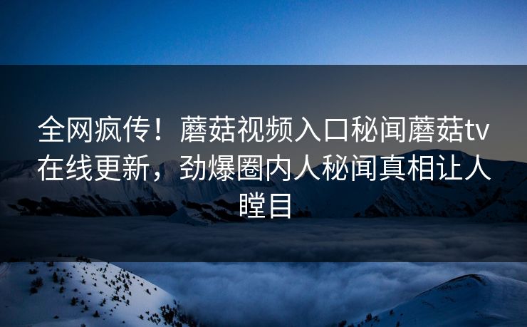 全网疯传！蘑菇视频入口秘闻蘑菇tv在线更新，劲爆圈内人秘闻真相让人瞠目