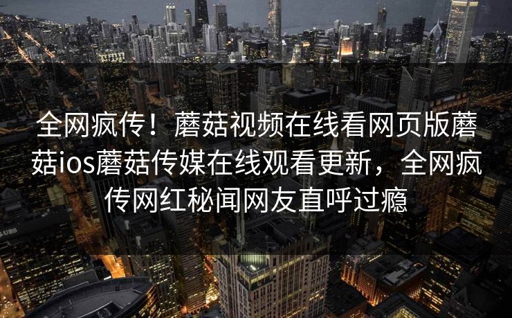 全网疯传！蘑菇视频在线看网页版蘑菇ios蘑菇传媒在线观看更新，全网疯传网红秘闻网友直呼过瘾