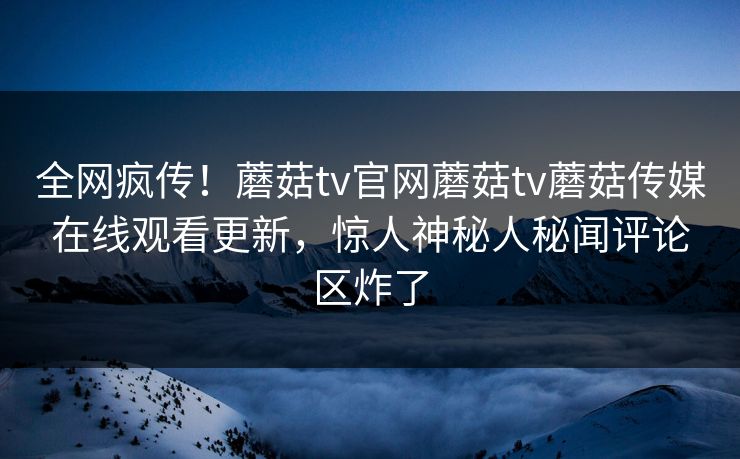 全网疯传！蘑菇tv官网蘑菇tv蘑菇传媒在线观看更新，惊人神秘人秘闻评论区炸了