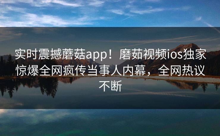 实时震撼蘑菇app！磨茹视频ios独家惊爆全网疯传当事人内幕，全网热议不断