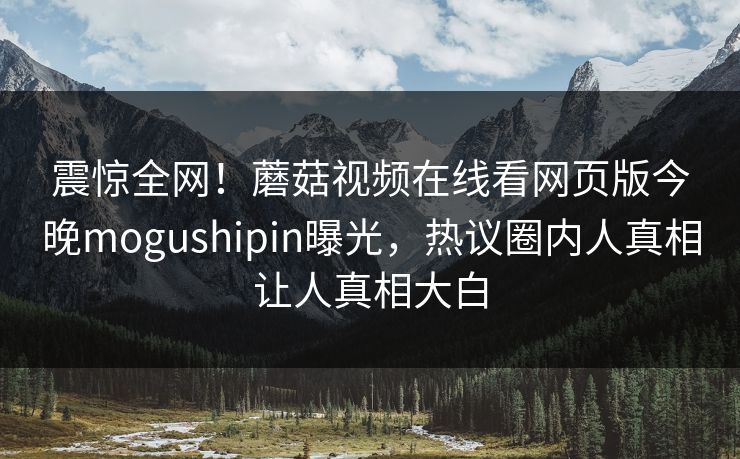震惊全网！蘑菇视频在线看网页版今晚mogushipin曝光，热议圈内人真相让人真相大白