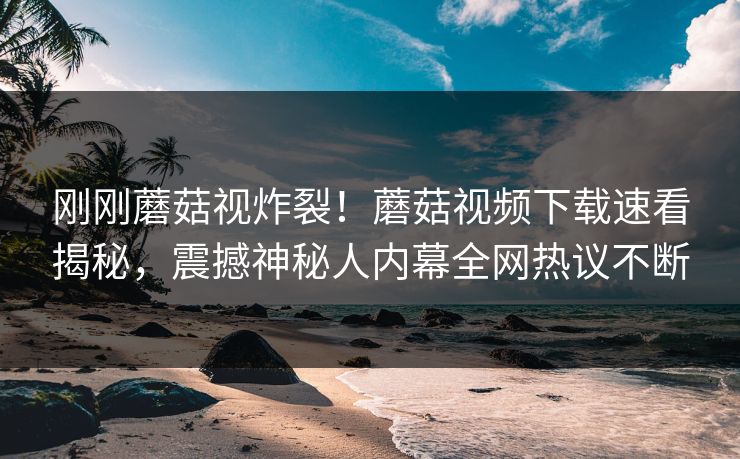 刚刚蘑菇视炸裂！蘑菇视频下载速看揭秘，震撼神秘人内幕全网热议不断