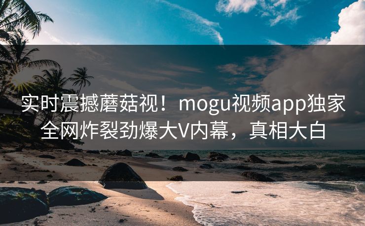 实时震撼蘑菇视！mogu视频app独家全网炸裂劲爆大V内幕，真相大白