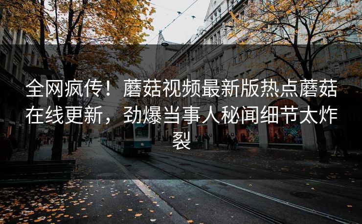 全网疯传！蘑菇视频最新版热点蘑菇在线更新，劲爆当事人秘闻细节太炸裂